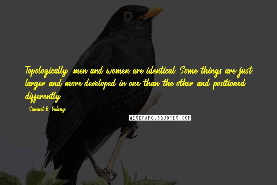 Samuel R. Delany Quotes: Topologically, men and women are identical. Some things are just larger and more developed in one than the other and positioned differently.