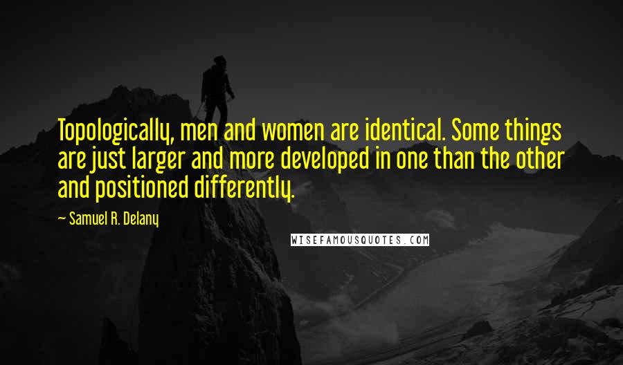 Samuel R. Delany Quotes: Topologically, men and women are identical. Some things are just larger and more developed in one than the other and positioned differently.