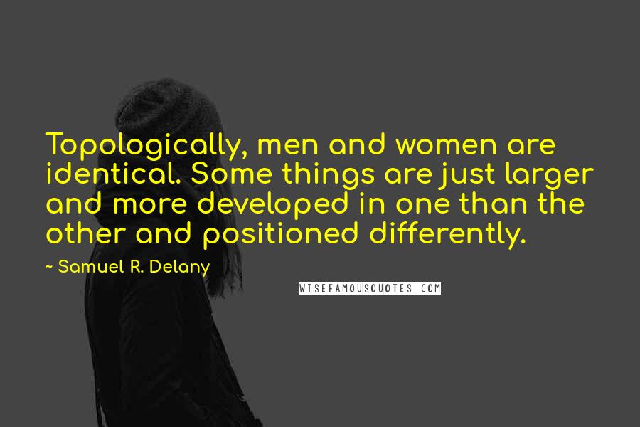 Samuel R. Delany Quotes: Topologically, men and women are identical. Some things are just larger and more developed in one than the other and positioned differently.