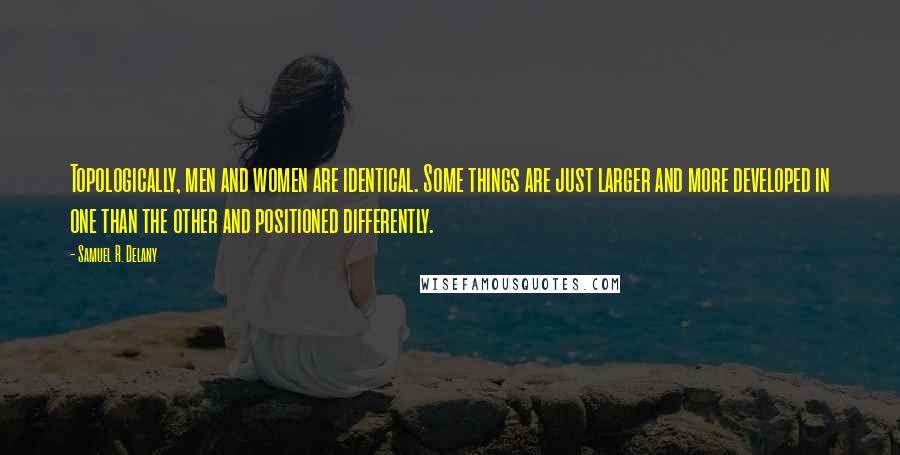 Samuel R. Delany Quotes: Topologically, men and women are identical. Some things are just larger and more developed in one than the other and positioned differently.