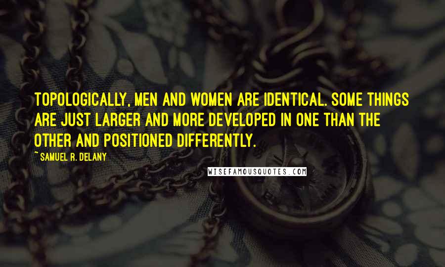 Samuel R. Delany Quotes: Topologically, men and women are identical. Some things are just larger and more developed in one than the other and positioned differently.