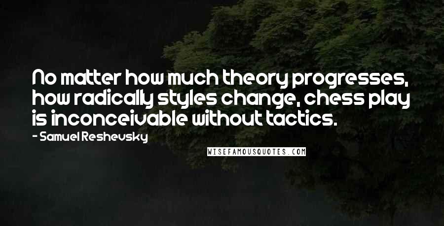 Samuel Reshevsky Quotes: No matter how much theory progresses, how radically styles change, chess play is inconceivable without tactics.