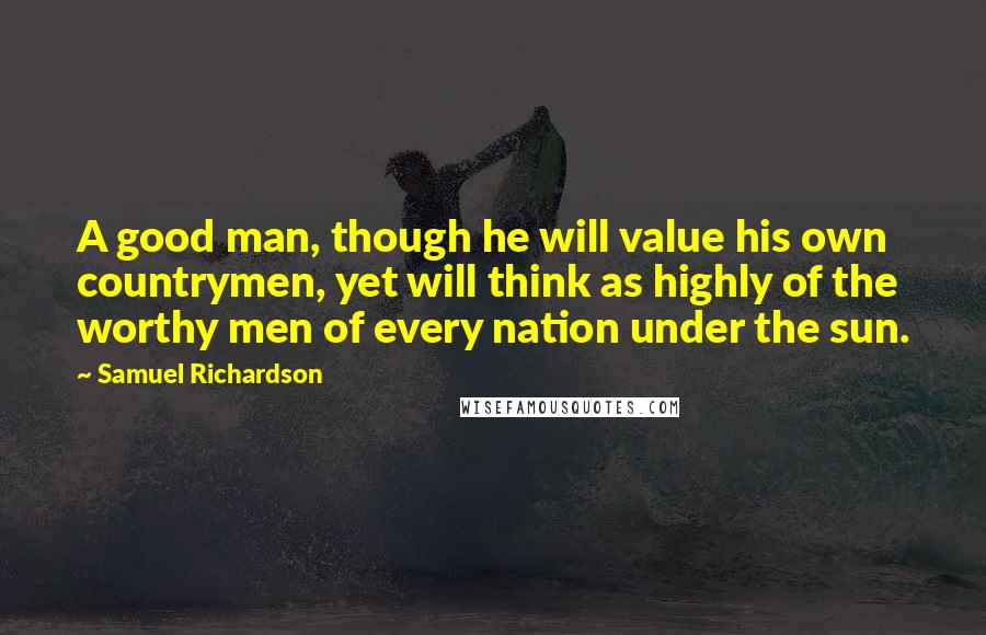Samuel Richardson Quotes: A good man, though he will value his own countrymen, yet will think as highly of the worthy men of every nation under the sun.