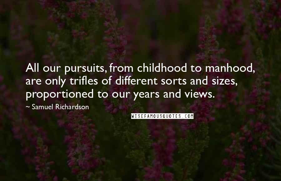 Samuel Richardson Quotes: All our pursuits, from childhood to manhood, are only trifles of different sorts and sizes, proportioned to our years and views.