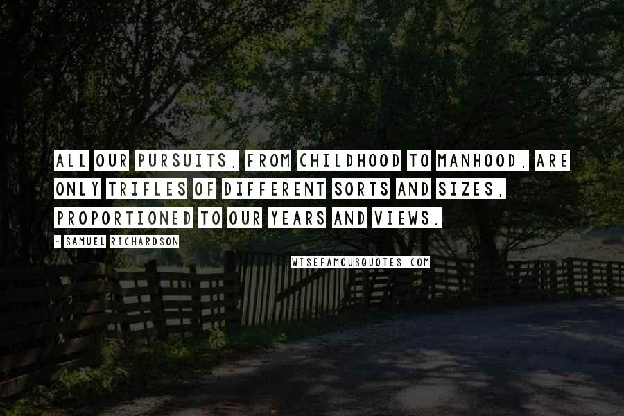 Samuel Richardson Quotes: All our pursuits, from childhood to manhood, are only trifles of different sorts and sizes, proportioned to our years and views.