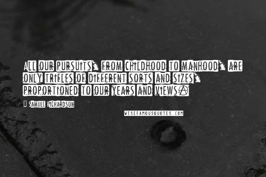 Samuel Richardson Quotes: All our pursuits, from childhood to manhood, are only trifles of different sorts and sizes, proportioned to our years and views.