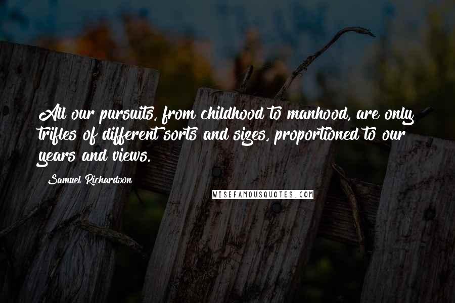 Samuel Richardson Quotes: All our pursuits, from childhood to manhood, are only trifles of different sorts and sizes, proportioned to our years and views.