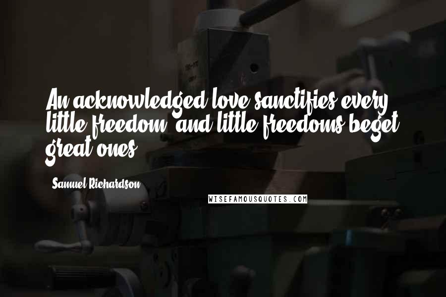 Samuel Richardson Quotes: An acknowledged love sanctifies every little freedom; and little freedoms beget great ones.