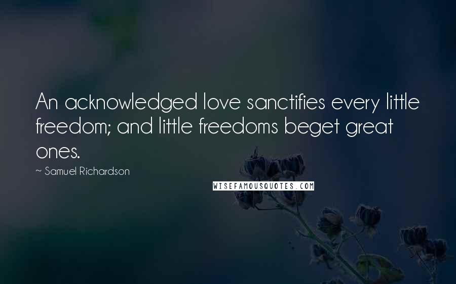 Samuel Richardson Quotes: An acknowledged love sanctifies every little freedom; and little freedoms beget great ones.