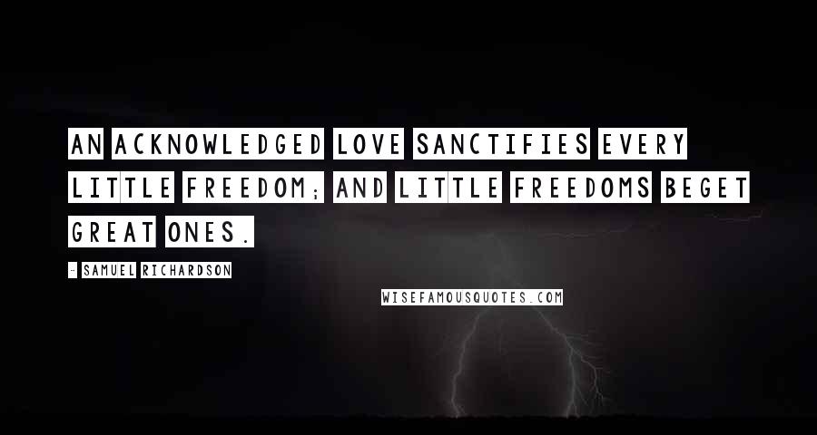 Samuel Richardson Quotes: An acknowledged love sanctifies every little freedom; and little freedoms beget great ones.