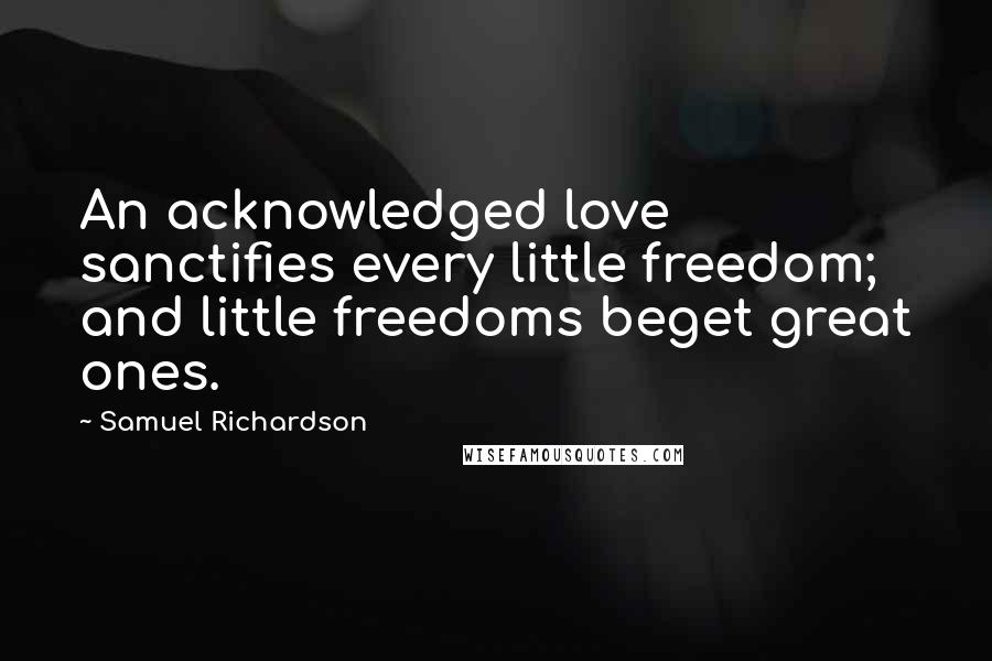 Samuel Richardson Quotes: An acknowledged love sanctifies every little freedom; and little freedoms beget great ones.