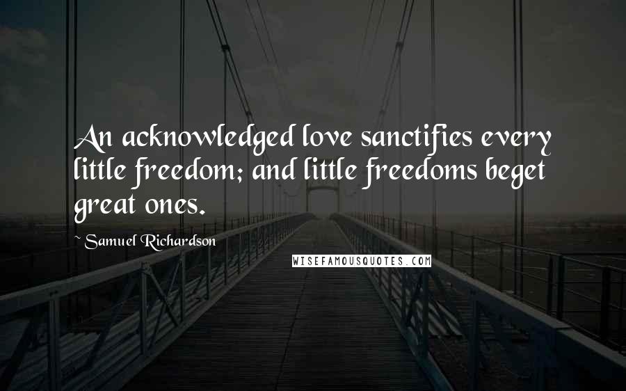 Samuel Richardson Quotes: An acknowledged love sanctifies every little freedom; and little freedoms beget great ones.