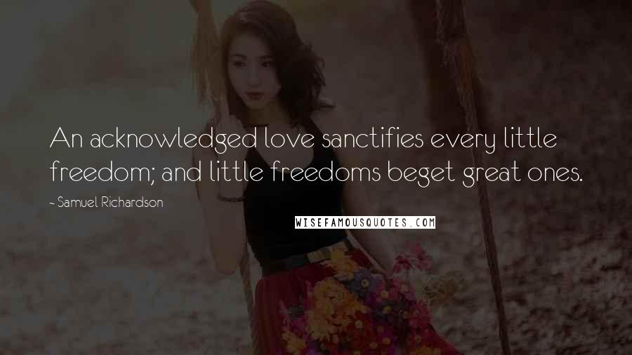 Samuel Richardson Quotes: An acknowledged love sanctifies every little freedom; and little freedoms beget great ones.