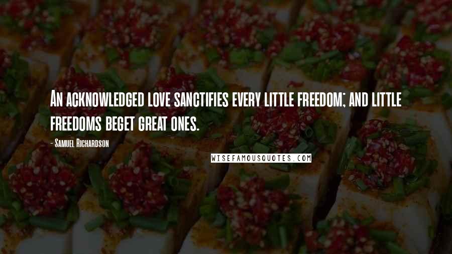 Samuel Richardson Quotes: An acknowledged love sanctifies every little freedom; and little freedoms beget great ones.