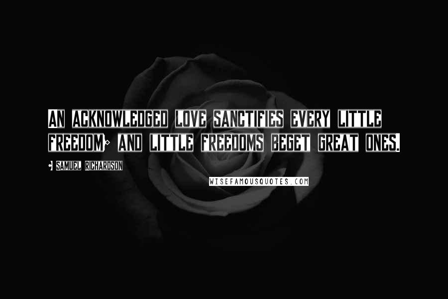 Samuel Richardson Quotes: An acknowledged love sanctifies every little freedom; and little freedoms beget great ones.