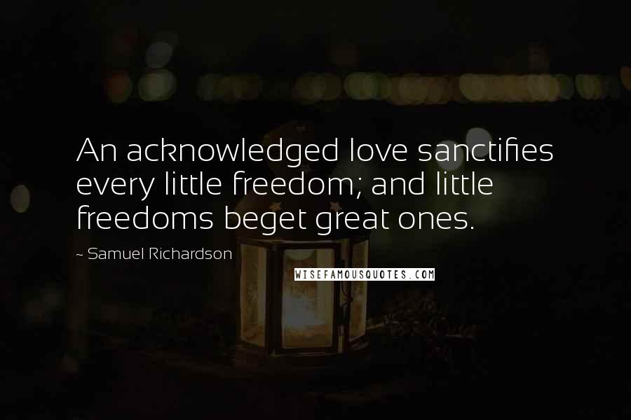 Samuel Richardson Quotes: An acknowledged love sanctifies every little freedom; and little freedoms beget great ones.