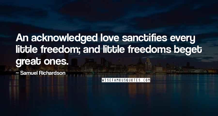 Samuel Richardson Quotes: An acknowledged love sanctifies every little freedom; and little freedoms beget great ones.