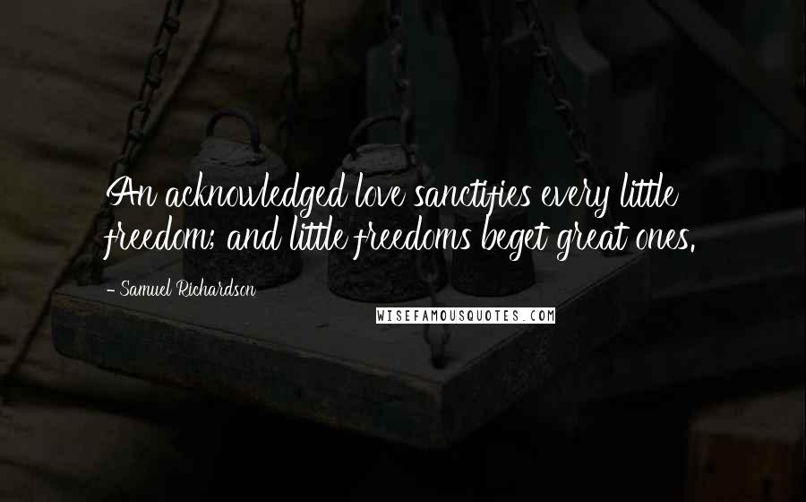 Samuel Richardson Quotes: An acknowledged love sanctifies every little freedom; and little freedoms beget great ones.