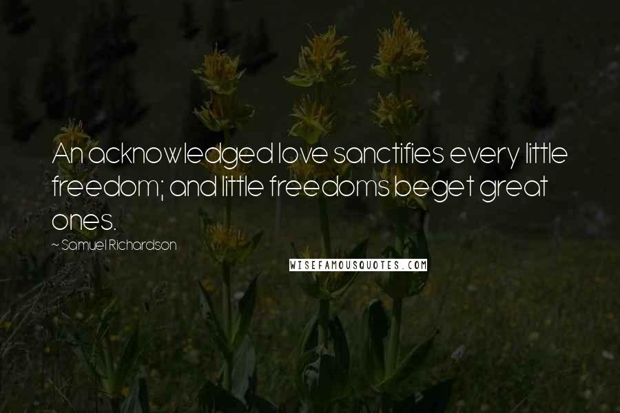 Samuel Richardson Quotes: An acknowledged love sanctifies every little freedom; and little freedoms beget great ones.