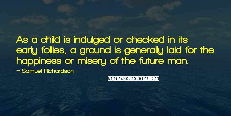 Samuel Richardson Quotes: As a child is indulged or checked in its early follies, a ground is generally laid for the happiness or misery of the future man.