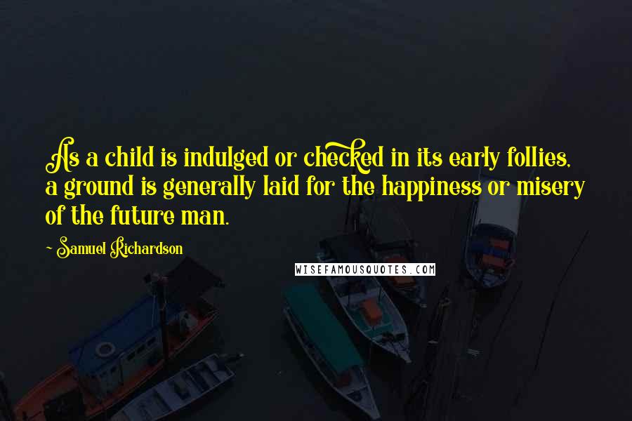 Samuel Richardson Quotes: As a child is indulged or checked in its early follies, a ground is generally laid for the happiness or misery of the future man.