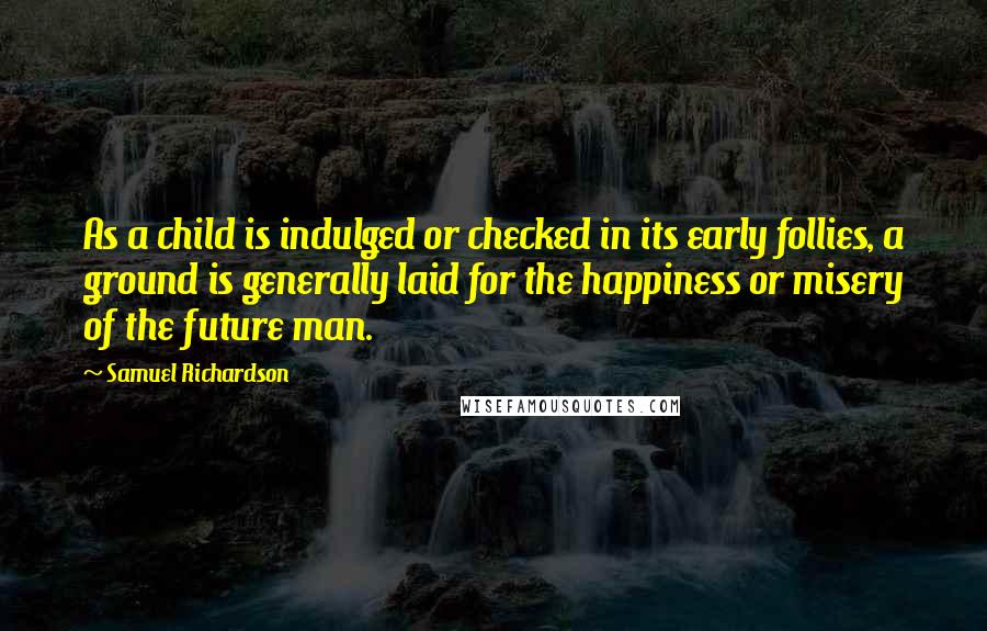 Samuel Richardson Quotes: As a child is indulged or checked in its early follies, a ground is generally laid for the happiness or misery of the future man.