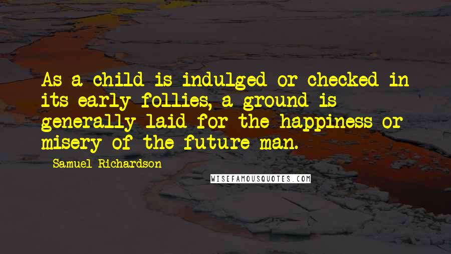 Samuel Richardson Quotes: As a child is indulged or checked in its early follies, a ground is generally laid for the happiness or misery of the future man.