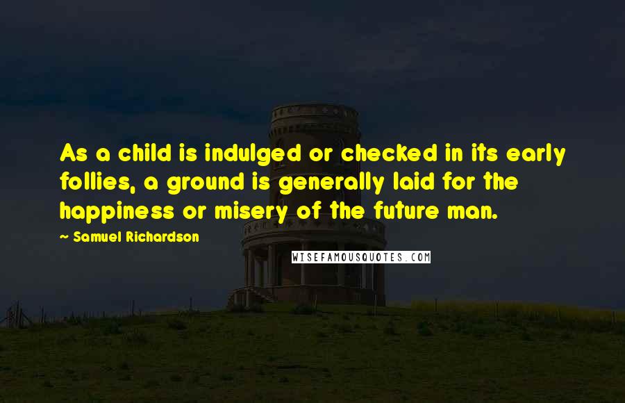 Samuel Richardson Quotes: As a child is indulged or checked in its early follies, a ground is generally laid for the happiness or misery of the future man.