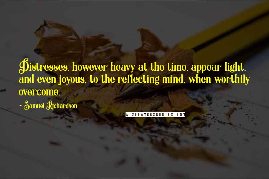 Samuel Richardson Quotes: Distresses, however heavy at the time, appear light, and even joyous, to the reflecting mind, when worthily overcome.