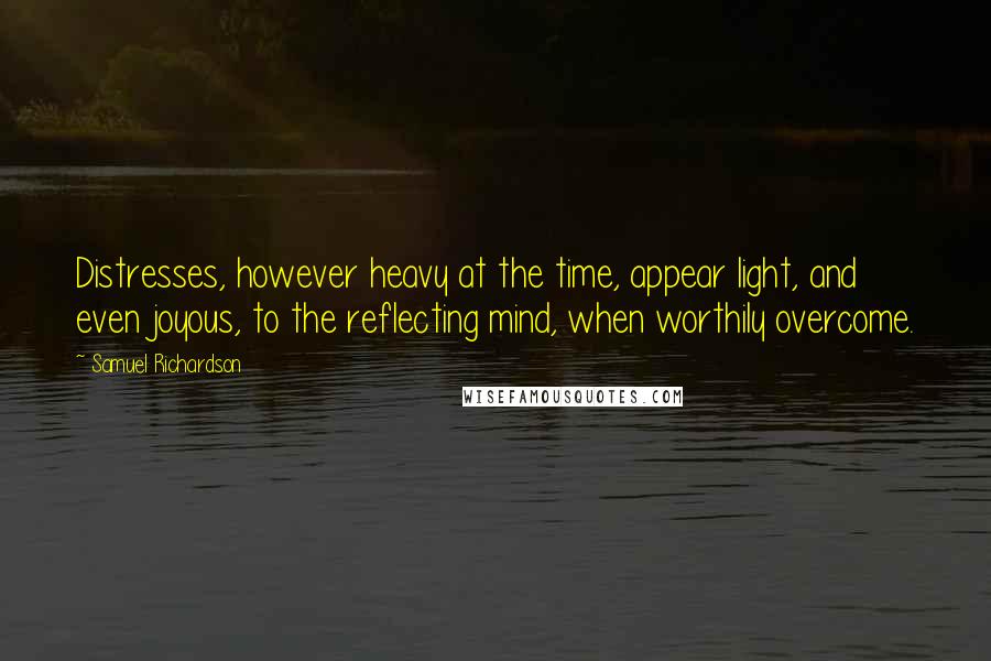 Samuel Richardson Quotes: Distresses, however heavy at the time, appear light, and even joyous, to the reflecting mind, when worthily overcome.