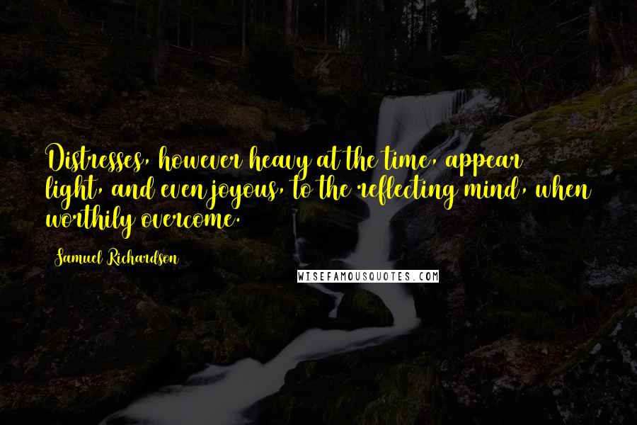 Samuel Richardson Quotes: Distresses, however heavy at the time, appear light, and even joyous, to the reflecting mind, when worthily overcome.