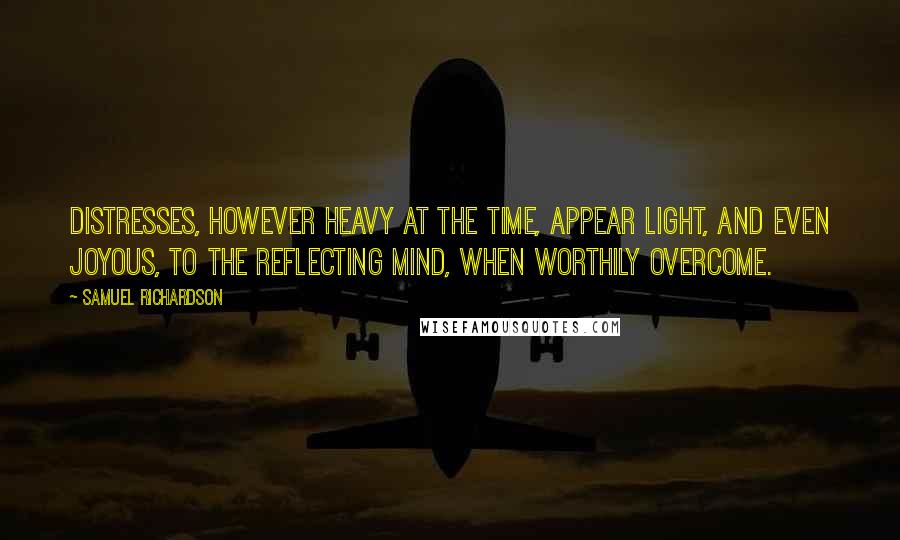 Samuel Richardson Quotes: Distresses, however heavy at the time, appear light, and even joyous, to the reflecting mind, when worthily overcome.