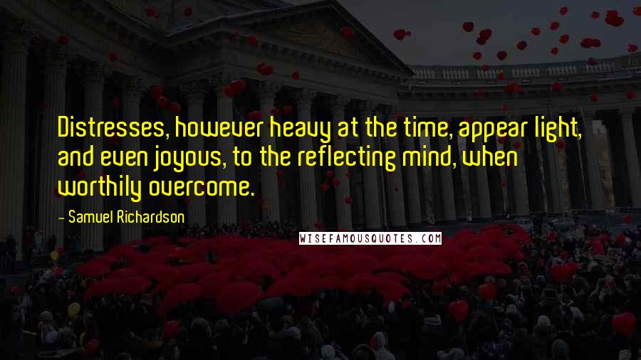Samuel Richardson Quotes: Distresses, however heavy at the time, appear light, and even joyous, to the reflecting mind, when worthily overcome.