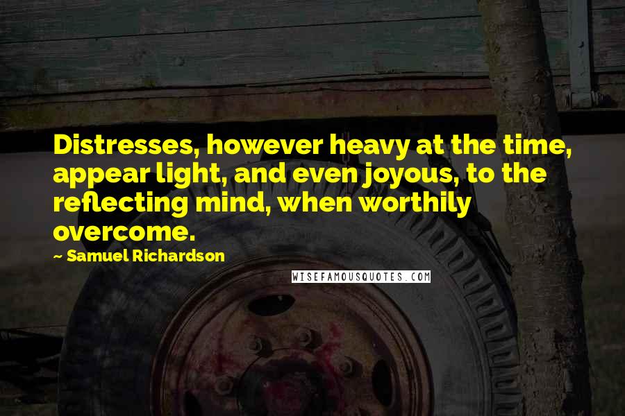 Samuel Richardson Quotes: Distresses, however heavy at the time, appear light, and even joyous, to the reflecting mind, when worthily overcome.