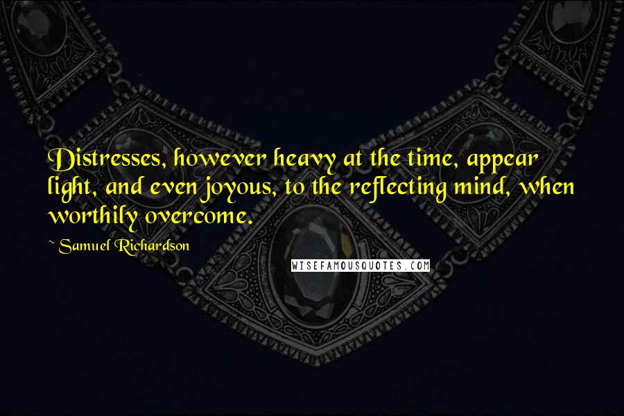 Samuel Richardson Quotes: Distresses, however heavy at the time, appear light, and even joyous, to the reflecting mind, when worthily overcome.