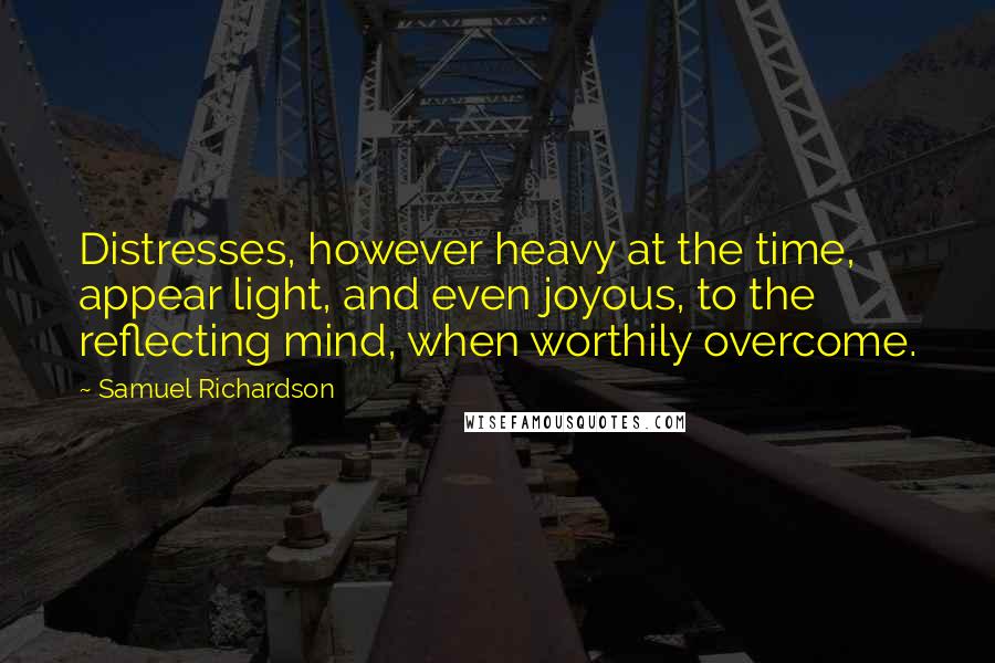 Samuel Richardson Quotes: Distresses, however heavy at the time, appear light, and even joyous, to the reflecting mind, when worthily overcome.