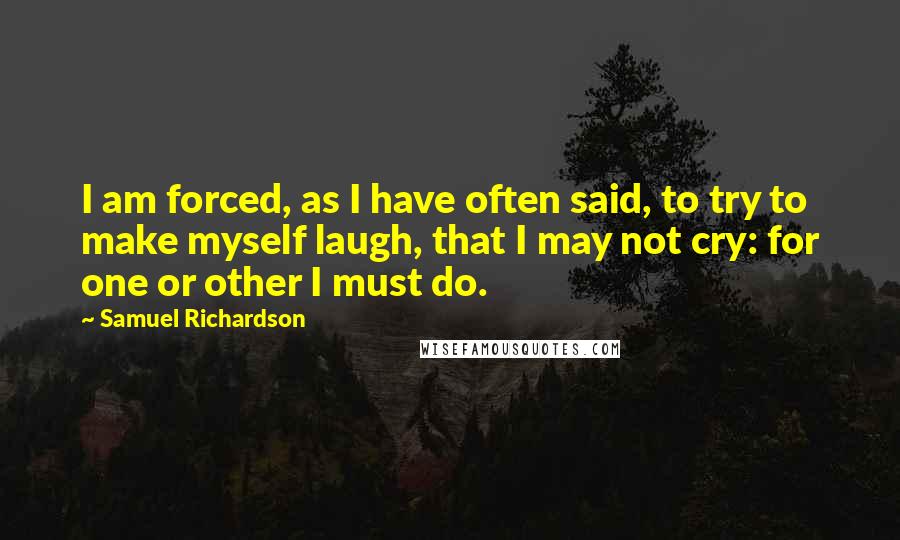 Samuel Richardson Quotes: I am forced, as I have often said, to try to make myself laugh, that I may not cry: for one or other I must do.