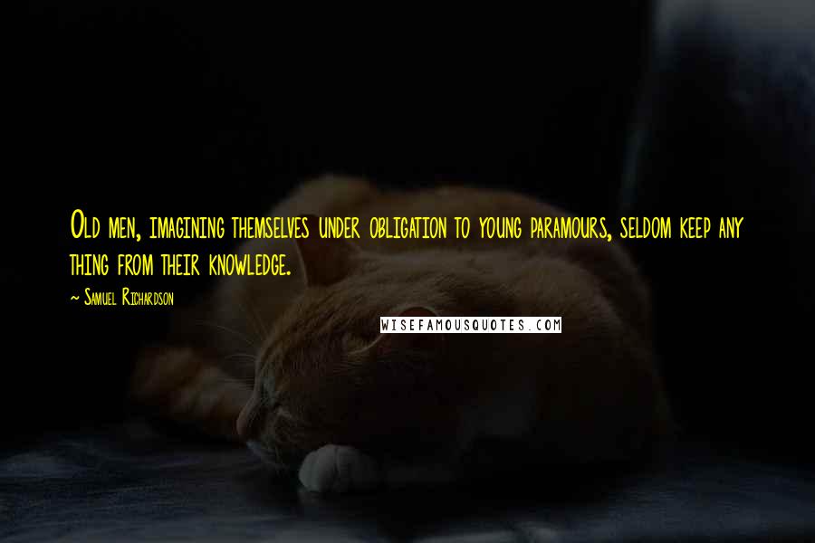 Samuel Richardson Quotes: Old men, imagining themselves under obligation to young paramours, seldom keep any thing from their knowledge.