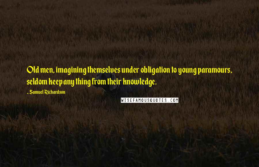 Samuel Richardson Quotes: Old men, imagining themselves under obligation to young paramours, seldom keep any thing from their knowledge.