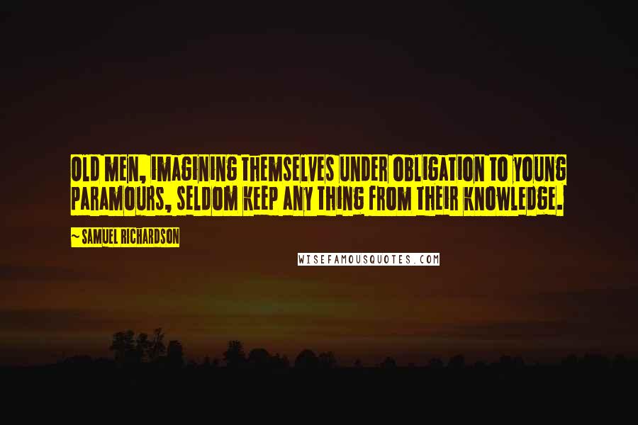 Samuel Richardson Quotes: Old men, imagining themselves under obligation to young paramours, seldom keep any thing from their knowledge.