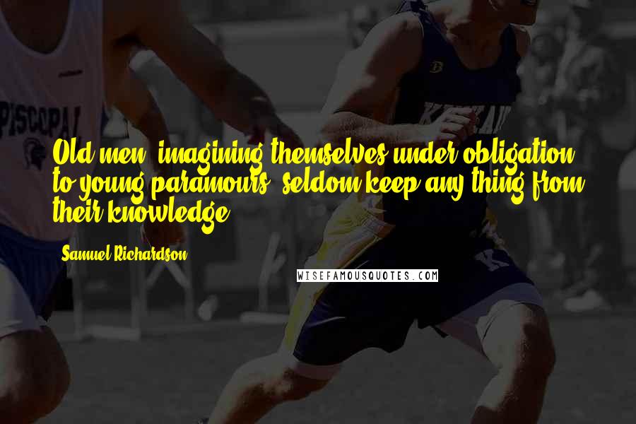 Samuel Richardson Quotes: Old men, imagining themselves under obligation to young paramours, seldom keep any thing from their knowledge.