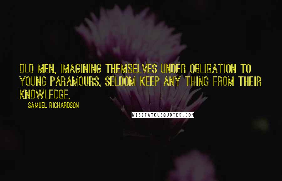 Samuel Richardson Quotes: Old men, imagining themselves under obligation to young paramours, seldom keep any thing from their knowledge.