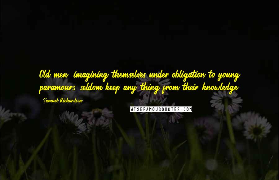 Samuel Richardson Quotes: Old men, imagining themselves under obligation to young paramours, seldom keep any thing from their knowledge.