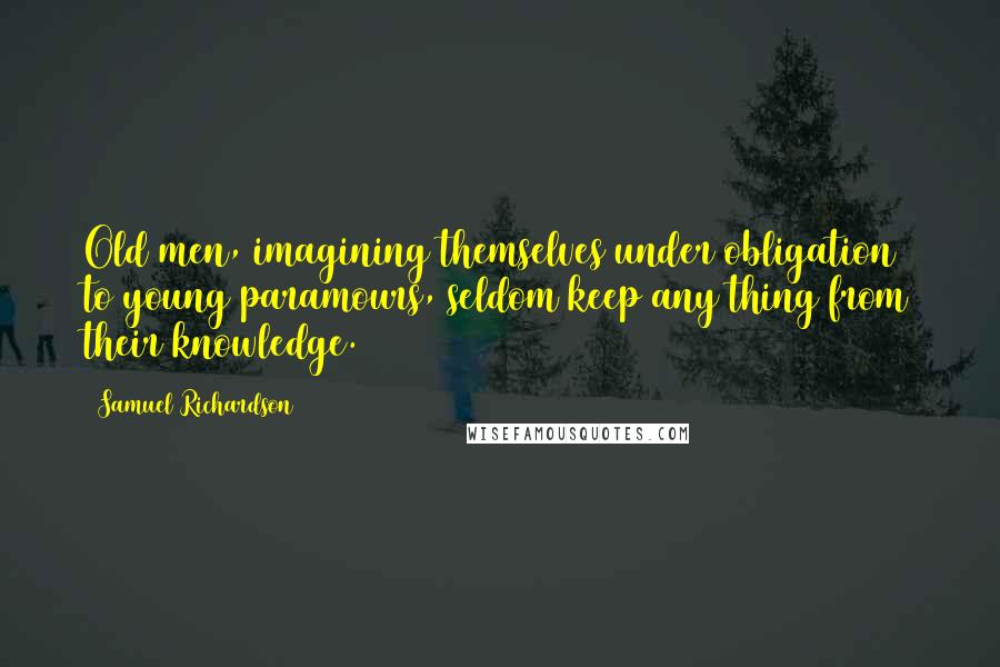 Samuel Richardson Quotes: Old men, imagining themselves under obligation to young paramours, seldom keep any thing from their knowledge.