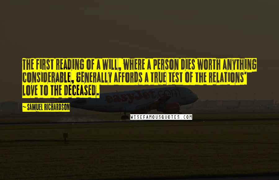 Samuel Richardson Quotes: The first reading of a Will, where a person dies worth anything considerable, generally affords a true test of the relations' love to the deceased.