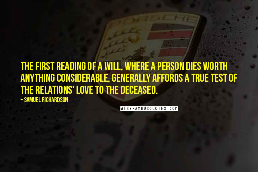 Samuel Richardson Quotes: The first reading of a Will, where a person dies worth anything considerable, generally affords a true test of the relations' love to the deceased.