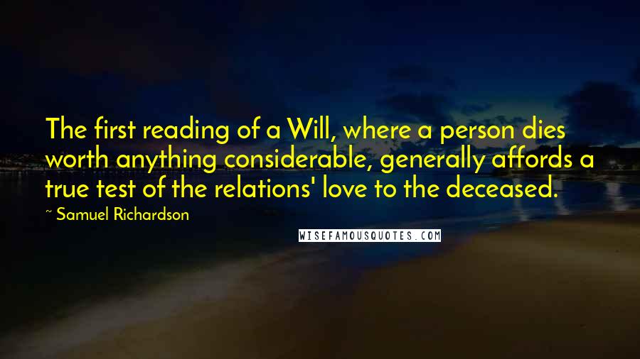 Samuel Richardson Quotes: The first reading of a Will, where a person dies worth anything considerable, generally affords a true test of the relations' love to the deceased.