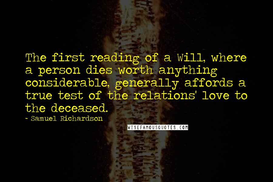 Samuel Richardson Quotes: The first reading of a Will, where a person dies worth anything considerable, generally affords a true test of the relations' love to the deceased.