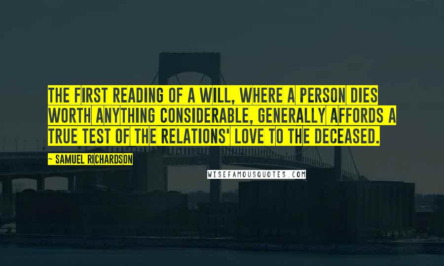 Samuel Richardson Quotes: The first reading of a Will, where a person dies worth anything considerable, generally affords a true test of the relations' love to the deceased.