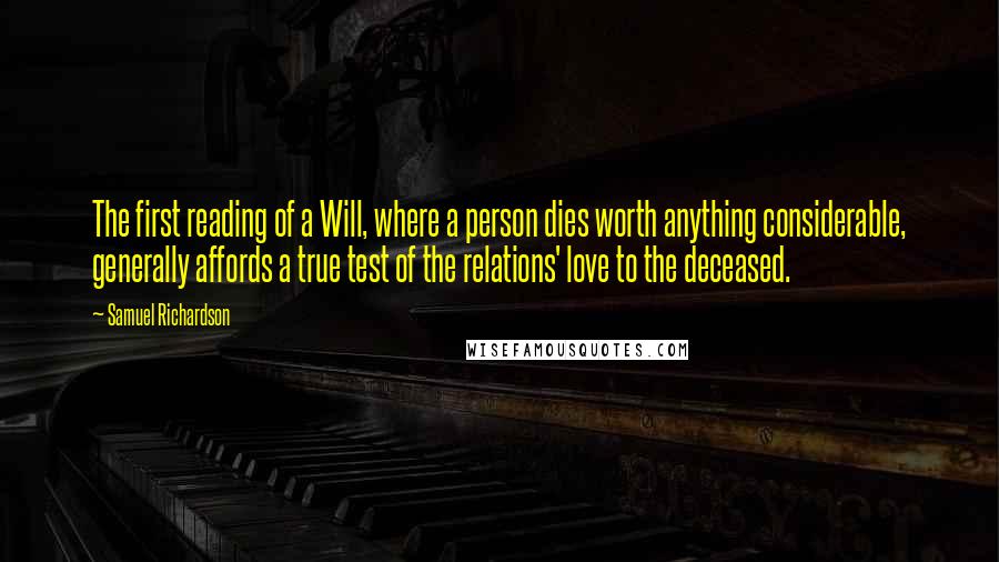 Samuel Richardson Quotes: The first reading of a Will, where a person dies worth anything considerable, generally affords a true test of the relations' love to the deceased.